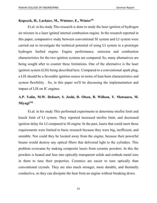 PAAVAI COLLEGE OF ENGINEERING Seminar Report
21
Kopecek, H., Lackner, M., Wintner, E., Winter[9]
Et.al. in his study This research is done to study the laser ignition of hydrogen
air mixture in a laser ignited internal combustion engine. In the research reported in
this paper, comparative study between conventional SI system and LI system were
carried out to investigate the technical potential of using LI system in a prototype
hydrogen fuelled engine. Engine performance, emission and combustion
characteristics for the two ignition systems are compared. So, many alternatives are
being sought after to counter these limitations. One of the alternative is the laser
ignition system (LIS) being described here. Compared to a conventional spark plug,
a LIS should be a favorable ignition source in terms of lean burn characteristics and
system flexibility . So, in this paper we'll be discussing the implementation and
impact of LIS on IC engines.
A.P. Yalin, M.W. Defoort, S. Joshi, D. Olsen, B. Willson, Y. Matsuura, M.
Miyagi[10]
Et.al. in his study This performed experiments to determine misfire limit and
knock limit of LI system. They reported increased misfire limit, and decreased
ignition delay for LI compared to SI engine. In the past, lasers that could meet those
requirements were limited to basic research because they were big, inefficient, and
unstable. Nor could they be located away from the engine, because their powerful
beams would destroy any optical fibers that delivered light to the cylinders. This
problem overcame by making composite lasers from ceramic powders. In this the
powders is heated and fuse into optically transparent solids and embeds metal ions
in them to tune their properties. Ceramics are easier to tune optically than
conventional crystals. They are also much stronger, more durable, and thermally
conductive, so they can dissipate the heat from an engine without breaking down.
 