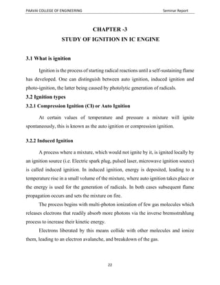 PAAVAI COLLEGE OF ENGINEERING Seminar Report
22
CHAPTER -3
STUDY OF IGNITION IN IC ENGINE
3.1 What is ignition
Ignition is the process of starting radical reactions until a self-sustaining flame
has developed. One can distinguish between auto ignition, induced ignition and
photo-ignition, the latter being caused by photolytic generation of radicals.
3.2 Ignition types
3.2.1 Compression Ignition (CI) or Auto Ignition
At certain values of temperature and pressure a mixture will ignite
spontaneously, this is known as the auto ignition or compression ignition.
3.2.2 Induced Ignition
A process where a mixture, which would not ignite by it, is ignited locally by
an ignition source (i.e. Electric spark plug, pulsed laser, microwave ignition source)
is called induced ignition. In induced ignition, energy is deposited, leading to a
temperature rise in a small volume of the mixture, where auto ignition takes place or
the energy is used for the generation of radicals. In both cases subsequent flame
propagation occurs and sets the mixture on fire.
The process begins with multi-photon ionization of few gas molecules which
releases electrons that readily absorb more photons via the inverse bremsstrahlung
process to increase their kinetic energy.
Electrons liberated by this means collide with other molecules and ionize
them, leading to an electron avalanche, and breakdown of the gas.
 