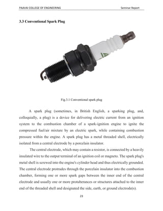 PAAVAI COLLEGE OF ENGINEERING Seminar Report
23
3.3 Conventional Spark Plug
Fig.3.1 Conventional spark plug
A spark plug (sometimes, in British English, a sparking plug, and,
colloquially, a plug) is a device for delivering electric current from an ignition
system to the combustion chamber of a spark-ignition engine to ignite the
compressed fuel/air mixture by an electric spark, while containing combustion
pressure within the engine. A spark plug has a metal threaded shell, electrically
isolated from a central electrode by a porcelain insulator.
The central electrode, which may contain a resistor, is connected by a heavily
insulated wire to the output terminal of an ignition coil or magneto. The spark plug's
metal shell is screwed into the engine's cylinder head and thus electrically grounded.
The central electrode protrudes through the porcelain insulator into the combustion
chamber, forming one or more spark gaps between the inner end of the central
electrode and usually one or more protuberances or structures attached to the inner
end of the threaded shell and designated the side, earth, or ground electrode(s).
 