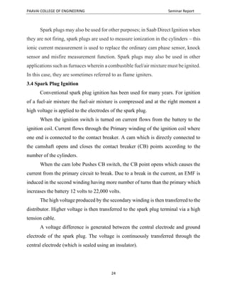 PAAVAI COLLEGE OF ENGINEERING Seminar Report
24
Spark plugs may also be used for other purposes; in Saab Direct Ignition when
they are not firing, spark plugs are used to measure ionization in the cylinders – this
ionic current measurement is used to replace the ordinary cam phase sensor, knock
sensor and misfire measurement function. Spark plugs may also be used in other
applications such as furnaces wherein a combustible fuel/air mixture must be ignited.
In this case, they are sometimes referred to as flame igniters.
3.4 Spark Plug Ignition
Conventional spark plug ignition has been used for many years. For ignition
of a fuel-air mixture the fuel-air mixture is compressed and at the right moment a
high voltage is applied to the electrodes of the spark plug.
When the ignition switch is turned on current flows from the battery to the
ignition coil. Current flows through the Primary winding of the ignition coil where
one end is connected to the contact breaker. A cam which is directly connected to
the camshaft opens and closes the contact breaker (CB) points according to the
number of the cylinders.
When the cam lobe Pushes CB switch, the CB point opens which causes the
current from the primary circuit to break. Due to a break in the current, an EMF is
induced in the second winding having more number of turns than the primary which
increases the battery 12 volts to 22,000 volts.
The high voltage produced by the secondary winding is then transferred to the
distributor. Higher voltage is then transferred to the spark plug terminal via a high
tension cable.
A voltage difference is generated between the central electrode and ground
electrode of the spark plug. The voltage is continuously transferred through the
central electrode (which is sealed using an insulator).
 