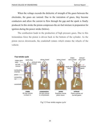 PAAVAI COLLEGE OF ENGINEERING Seminar Report
25
When the voltage exceeds the dielectric of strength of the gases between the
electrodes, the gases are ionized. Due to the ionization of gases, they become
conductors and allow the current to flow through the gap and the spark is finally
produced. In this stroke the piston compresses the air-fuel mixture in preparation for
ignition during the power stroke (below).
The combustion leads to the production of high pressure gases. Due to this
tremendous force the piston is driven back to the bottom of the cylinder. As the
piston moves downwards, the crankshaft rotates which rotates the wheels of the
vehicle.
Fig 3.2 Four stroke engine cycle
 