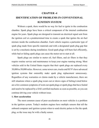 PAAVAI COLLEGE OF ENGINEERING Seminar Report
26
CHAPTER -4
IDENTIFICATION OF PROBLEMS IN CONVENTIONAL
IGNITION SYSTEM
Without a spark, there would be no way for fuel to ignite in the combustion
chamber. Spark plugs have been a critical component of the internal combustion
engine for years. Spark plugs are designed to transmit an electrical signal sent from
the ignition coil at a predetermined time to create a spark that ignites the air-fuel
mixture inside the combustion chamber. Each vehicle requires a particular type of
spark plug made from specific materials and with a designated spark plug gap that
is set by a mechanic during installation. Good spark plugs will burn fuel efficiently,
while bad or failing spark plugs can cause the motor not to start at all.
Spark plugs are similar to motor oil, fuel filters, and air filters in that they
require routine service and maintenance to keep your engine running strong. Most
vehicles sold in the United States require that their spark plugs are replaced every
30,000 to 50,000 miles. However, some newer cars, trucks and SUV's have advanced
ignition systems that ostensibly make spark plug replacement unnecessary.
Regardless of any warranties or claims made by a vehicle manufacturer, there are
still situations where a spark plug wears out or shows signs of failing.Listed below
are a few common symptoms of worn out spark plugs or spark plugs that have fouled
and need to be replaced by a SAE certified mechanic as soon as possible, so you can
continue driving your vehicle without issue.
1. Slow acceleration
The most common cause of poor acceleration on most vehicles is a problem
in the ignition system. Today's modern engines have multiple sensors that tell the
onboard computer and ignition system when to send electric pulses to fire the spark
plug, so the issue may be with a faulty sensor.
 