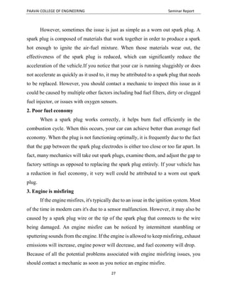 PAAVAI COLLEGE OF ENGINEERING Seminar Report
27
However, sometimes the issue is just as simple as a worn out spark plug. A
spark plug is composed of materials that work together in order to produce a spark
hot enough to ignite the air-fuel mixture. When those materials wear out, the
effectiveness of the spark plug is reduced, which can significantly reduce the
acceleration of the vehicle.If you notice that your car is running sluggishly or does
not accelerate as quickly as it used to, it may be attributed to a spark plug that needs
to be replaced. However, you should contact a mechanic to inspect this issue as it
could be caused by multiple other factors including bad fuel filters, dirty or clogged
fuel injector, or issues with oxygen sensors.
2. Poor fuel economy
When a spark plug works correctly, it helps burn fuel efficiently in the
combustion cycle. When this occurs, your car can achieve better than average fuel
economy. When the plug is not functioning optimally, it is frequently due to the fact
that the gap between the spark plug electrodes is either too close or too far apart. In
fact, many mechanics will take out spark plugs, examine them, and adjust the gap to
factory settings as opposed to replacing the spark plug entirely. If your vehicle has
a reduction in fuel economy, it very well could be attributed to a worn out spark
plug.
3. Engine is misfiring
If the engine misfires, it's typically due to an issue in the ignition system. Most
of the time in modern cars it's due to a sensor malfunction. However, it may also be
caused by a spark plug wire or the tip of the spark plug that connects to the wire
being damaged. An engine misfire can be noticed by intermittent stumbling or
sputtering sounds from the engine. If the engine is allowed to keep misfiring, exhaust
emissions will increase, engine power will decrease, and fuel economy will drop.
Because of all the potential problems associated with engine misfiring issues, you
should contact a mechanic as soon as you notice an engine misfire.
 