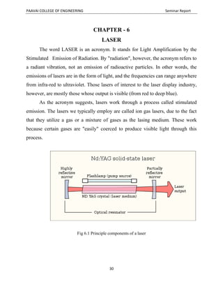 PAAVAI COLLEGE OF ENGINEERING Seminar Report
30
CHAPTER - 6
LASER
The word LASER is an acronym. It stands for Light Amplification by the
Stimulated Emission of Radiation. By "radiation", however, the acronym refers to
a radiant vibration, not an emission of radioactive particles. In other words, the
emissions of lasers are in the form of light, and the frequencies can range anywhere
from infra-red to ultraviolet. Those lasers of interest to the laser display industry,
however, are mostly those whose output is visible (from red to deep blue).
As the acronym suggests, lasers work through a process called stimulated
emission. The lasers we typically employ are called ion gas lasers, due to the fact
that they utilize a gas or a mixture of gases as the lasing medium. These work
because certain gases are "easily" coerced to produce visible light through this
process.
Fig 6.1 Principle components of a laser
 