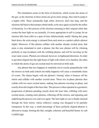 PAAVAI COLLEGE OF ENGINEERING Seminar Report
31
The stimulation comes in the form of electricity, which excites the atoms of
the gas: as the electrons in these atoms are given more energy, they tend to jump to
a higher orbit. These unnaturally high orbits, however, don't last long, and the
electrons fall back to their proper orbital shells, to be once again excited by the influx
of electricity. It is this process of the electrons returning to their original orbits that
creates the laser light we see (actually, it's more appropriate to call it a jump, for an
electron falls from orbit in a span of time infinitesimally small): During this jump
back down, the extra energy is released from each atom as a packet called a photon
(light). Moreover, if this photon collides with another already excited atom, that
atom is also stimulated to emit a photon...but this new photon will be vibrating
perfectly in step (in-phase) with the colliding photon, and will be traveling on the
exact same course. Photons are released, however, in haphazard directions. In order
to get them aligned into the tight beam of light with which we're familiar, the tubes
in which the atoms of gas are excited must be mirrored on both ends.
Any photon that now happens to randomly travel exactly perpendicular with
the mirrors on both ends (which inevitably happens) will cause a remarkable chain
of events: The drama begins with the photon's 'cloning' when it bounces off the
mirror and collides with another excited atom. Those two in-phase photons then
collide with two more excited atoms, making four photons traveling in-phase, and
exactly down the length of the laser tube. This process is then repeated in a geometric
progression of photons parading exactly down the laser tube, colliding with more
excited atoms, creating more photons, reflecting off the mirrors, and repeating and
amplifying the process over and over again. The laser light we see is finally released
through the front mirror, whose reflective coating was designed to be partially
transparent. In this way, a small percentage of those perfectly aligned photons is
allowed to escape, forming the thin, straight, coherent, and beautiful beams we call
LASER light.
 