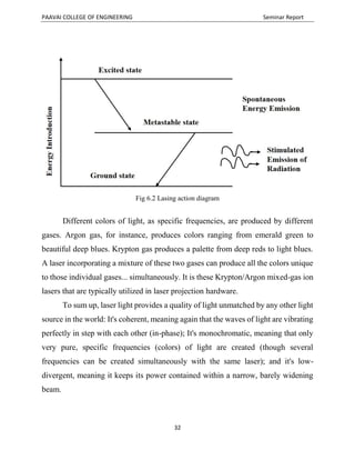 PAAVAI COLLEGE OF ENGINEERING Seminar Report
32
Fig 6.2 Lasing action diagram
Different colors of light, as specific frequencies, are produced by different
gases. Argon gas, for instance, produces colors ranging from emerald green to
beautiful deep blues. Krypton gas produces a palette from deep reds to light blues.
A laser incorporating a mixture of these two gases can produce all the colors unique
to those individual gases... simultaneously. It is these Krypton/Argon mixed-gas ion
lasers that are typically utilized in laser projection hardware.
To sum up, laser light provides a quality of light unmatched by any other light
source in the world: It's coherent, meaning again that the waves of light are vibrating
perfectly in step with each other (in-phase); It's monochromatic, meaning that only
very pure, specific frequencies (colors) of light are created (though several
frequencies can be created simultaneously with the same laser); and it's low-
divergent, meaning it keeps its power contained within a narrow, barely widening
beam.
 