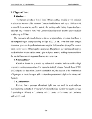PAAVAI COLLEGE OF ENGINEERING Seminar Report
33
6.1 Types of laser
 Gas lasers
The helium-neon laser (hene) emits 543 nm and 633 nm and is very common
in education because of its low cost. Carbon dioxide lasers emit up to 100 kw at 9.6
μm and10.6 μm, and are used in industry for cutting and welding. Argon-ion lasers
emit 458 nm, 488 nm or 514.5 nm. Carbon monoxide lasers must be cooled but can
produce up to 500kw.
The transverse electrical discharge in gas at atmospheric pressure (tea) laser is
an inexpensive gas laser producing uv light at 337.1 nm. Metal ion lasers are gas
lasers that generate deep ultraviolet wavelengths. Helium-silver (heag) 224 nm and
neon-copper (necu) 248 nm are two examples. These lasers have particularly narrow
oscillation line widths of less than 3 ghz (0.5 pico meters) making them candidates
for use in fluorescence suppressed raman spectroscopy.
 Chemical laser
Chemical lasers are powered by a chemical reaction, and can achieve high
powers in continuous operation. For example, in the hydrogen fluoride laser (2700-
2900 nm) and the deuterium fluoride laser (3800 nm) the reaction is the combination
of hydrogen or deuterium gas with combustion products of ethylene in nitrogen tri
fluoride.
 Excimer lasers
Excimer lasers produce ultraviolet light, and are used in semiconductor
manufacturing and in lasik eye surgery. Commonly used excimer molecules include
f2 (emitting at 157 nm), arf (193 nm), krcl (222 nm), krf (248 nm), xecl (308 nm),
and xef (351nm).
 