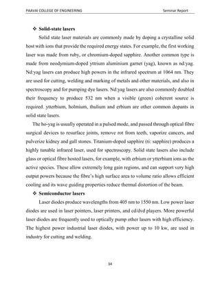 PAAVAI COLLEGE OF ENGINEERING Seminar Report
34
 Solid-state lasers
Solid state laser materials are commonly made by doping a crystalline solid
host with ions that provide the required energy states. For example, the first working
laser was made from ruby, or chromium-doped sapphire. Another common type is
made from neodymium-doped yttrium aluminium garnet (yag), known as nd:yag.
Nd:yag lasers can produce high powers in the infrared spectrum at 1064 nm. They
are used for cutting, welding and marking of metals and other materials, and also in
spectroscopy and for pumping dye lasers. Nd:yag lasers are also commonly doubled
their frequency to produce 532 nm when a visible (green) coherent source is
required. ytterbium, holmium, thulium and erbium are other common dopants in
solid state lasers.
The ho-yag is usually operated in a pulsed mode, and passed through optical fibre
surgical devices to resurface joints, remove rot from teeth, vaporize cancers, and
pulverize kidney and gall stones. Titanium-doped sapphire (ti: sapphire) produces a
highly tunable infrared laser, used for spectroscopy. Solid state lasers also include
glass or optical fibre hosted lasers, for example, with erbium or ytterbium ions as the
active species. These allow extremely long gain regions, and can support very high
output powers because the fibre’s high surface area to volume ratio allows efficient
cooling and its wave guiding properties reduce thermal distortion of the beam.
 Semiconductor lasers
Laser diodes produce wavelengths from 405 nm to 1550 nm. Low power laser
diodes are used in laser pointers, laser printers, and cd/dvd players. More powerful
laser diodes are frequently used to optically pump other lasers with high efficiency.
The highest power industrial laser diodes, with power up to 10 kw, are used in
industry for cutting and welding.
 