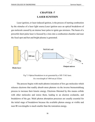 PAAVAI COLLEGE OF ENGINEERING Seminar Report
36
CHAPTER -7
LASER IGNITION
Laser ignition, or laser-induced ignition, is the process of starting combustion
by the stimulus of a laser light source.Laser ignition uses an optical breakdown of
gas molecule caused by an intense laser pulse to ignite gas mixtures. The beam of a
powerful short pulse laser is focused by a lens into a combustion chamber and near
the focal spot and hot and bright plasma is generated.
Fig 7.1 Optical breakdown in air generated by a ND: YAG laser.
At a wavelength of 1064 nm,at 532nm
The process begins with multi-photon ionization of few gas molecules which
releases electrons that readily absorb more photons via the inverse bremsstrahlung
process to increase their kinetic energy. Electrons liberated by this means collide
with other molecules and ionize them, leading to an electron avalanche, and
breakdown of the gas. Multi photon absorption processes are usually essential for
the initial stage of breakdown because the available photon energy at visible and
near IR wavelengths is much smaller than the ionization energy.
 