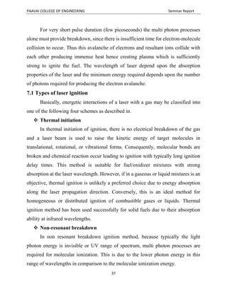PAAVAI COLLEGE OF ENGINEERING Seminar Report
37
For very short pulse duration (few picoseconds) the multi photon processes
alone must provide breakdown, since there is insufficient time for electron-molecule
collision to occur. Thus this avalanche of electrons and resultant ions collide with
each other producing immense heat hence creating plasma which is sufficiently
strong to ignite the fuel. The wavelength of laser depend upon the absorption
properties of the laser and the minimum energy required depends upon the number
of photons required for producing the electron avalanche.
7.1 Types of laser ignition
Basically, energetic interactions of a laser with a gas may be classified into
one of the following four schemes as described in.
 Thermal initiation
In thermal initiation of ignition, there is no electrical breakdown of the gas
and a laser beam is used to raise the kinetic energy of target molecules in
translational, rotational, or vibrational forms. Consequently, molecular bonds are
broken and chemical reaction occur leading to ignition with typically long ignition
delay times. This method is suitable for fuel/oxidizer mixtures with strong
absorption at the laser wavelength. However, if in a gaseous or liquid mixtures is an
objective, thermal ignition is unlikely a preferred choice due to energy absorption
along the laser propagation direction. Conversely, this is an ideal method for
homogeneous or distributed ignition of combustible gases or liquids. Thermal
ignition method has been used successfully for solid fuels due to their absorption
ability at infrared wavelengths.
 Non-resonant breakdown
In non resonant breakdown ignition method, because typically the light
photon energy is invisible or UV range of spectrum, multi photon processes are
required for molecular ionization. This is due to the lower photon energy in this
range of wavelengths in comparison to the molecular ionization energy.
 