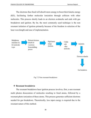 PAAVAI COLLEGE OF ENGINEERING Seminar Report
38
The electrons thus freed will absorb more energy to boost their kinetic energy
(KE), facilitating further molecular ionization through collision with other
molecules. This process shortly leads to an electron avalanche and ends with gas
breakdown and ignition. By far, the most commonly used technique is the non
resonant initiation of ignition primarily because of the freedom in selection of the
laser wavelength and ease of implementation.
Fig 7.2 Non resonant breakdown
 Resonant breakdown
The resonant breakdown laser ignition process involves, first, a non resonant
multi photon dissociation of molecules resulting to freed atoms, followed by a
resonant photo ionization of these atoms. This process generates sufficient electrons
needed for gas breakdown. Theoretically, less input energy is required due to the
resonant nature of this method.
 