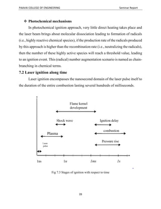 PAAVAI COLLEGE OF ENGINEERING Seminar Report
39
 Photochemical mechanisms
In photochemical ignition approach, very little direct heating takes place and
the laser beam brings about molecular dissociation leading to formation of radicals
(i.e., highly reactive chemical species), if the production rate of the radicals produced
by this approach is higher than the recombination rate (i.e., neutralizing the radicals),
then the number of these highly active species will reach a threshold value, leading
to an ignition event. This (radical) number augmentation scenario is named as chain-
branching in chemical terms.
7.2 Laser ignition along time
Laser ignition encompasses the nanosecond domain of the laser pulse itself to
the duration of the entire combustion lasting several hundreds of milliseconds.
Fig 7.3 Stages of ignition with respect to time
 