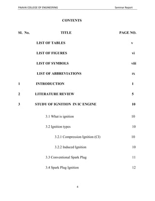 PAAVAI COLLEGE OF ENGINEERING Seminar Report
4
CONTENTS
SL No. TITLE PAGE NO.
LIST OF TABLES v
LIST OF FIGURES vi
LIST OF SYMBOLS viii
LIST OF ABBREVIATIONS IX
1 INTRODUCTION 1
2 LITERATURE REVIEW 5
3 STUDY OF IGNITION IN IC ENGINE 10
3.1 What is ignition 10
3.2 Ignition types 10
3.2.1 Compression Ignition (CI) 10
3.2.2 Induced Ignition 10
3.3 Conventional Spark Plug 11
3.4 Spark Plug Ignition 12
 