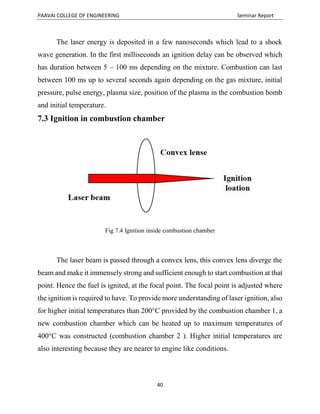 PAAVAI COLLEGE OF ENGINEERING Seminar Report
40
The laser energy is deposited in a few nanoseconds which lead to a shock
wave generation. In the first milliseconds an ignition delay can be observed which
has duration between 5 – 100 ms depending on the mixture. Combustion can last
between 100 ms up to several seconds again depending on the gas mixture, initial
pressure, pulse energy, plasma size, position of the plasma in the combustion bomb
and initial temperature.
7.3 Ignition in combustion chamber
Fig 7.4 Ignition inside combustion chamber
The laser beam is passed through a convex lens, this convex lens diverge the
beam and make it immensely strong and sufficient enough to start combustion at that
point. Hence the fuel is ignited, at the focal point. The focal point is adjusted where
the ignition is required to have. To provide more understanding of laser ignition, also
for higher initial temperatures than 200°C provided by the combustion chamber 1, a
new combustion chamber which can be heated up to maximum temperatures of
400°C was constructed (combustion chamber 2 ). Higher initial temperatures are
also interesting because they are nearer to engine like conditions.
 