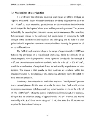 PAAVAI COLLEGE OF ENGINEERING Seminar Report
41
7.4 Mechanism of laser ignition
It is well know that short and intensive laser pulses are able to produce an
“optical breakdown” in air. Necessary intensities are in the range between 1010 to
1011W/cm2
. At such intensities, gas molecules are dissociated and ionized within
the vicinity of the focal spot of a laser beam and hot plasma is generated. This plasma
is heated by the incoming laser beam and a strong shock wave occurs. The expanding
hot plasma can be used for the ignition of fuel-gas mixtures. By comparing the field
strength of the field between the electrodes of a spark plug and the field of a laser
pulse it should be possible to estimate the required laser intensity for generation of
an optical breakdown.
The field strength reaches values in the range of approximately 3×104V/cm
between the electrodes of a conventional spark plug. Since the intensity of an
electromagnetic wave is proportional to the square of the electric field strength I
∝E2
, one can estimate that the intensity should be in the order of 2 × 106 W/ cm2
.,
which is several orders of magnitude lower as indicated by experiments on laser
ignition. The reason is that usually no free electrons are available within the
irradiated volume. At the electrodes of a spark plug electrons can be liberated by
field emission processes.
In contrary, ionization due to irradiation requires a “multi photon” process
where several photons hit the atom at nearly the same time. Such multi photon
ionization processes can only happen at very high irradiation levels (in the order of
1010to 1011W/ cm2
.) where the number of photons is extremely high. For example,
nitrogen has an ionization energy of approximately 14.5 eV, whereas one photon
emitted by a Nd:YAG laser has an energy of 1.1 eV, thus more than 13 photons are
required for ionization of nitrogen.
 
