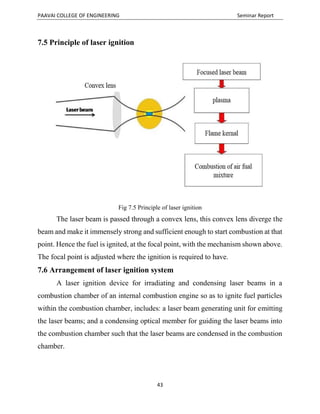 PAAVAI COLLEGE OF ENGINEERING Seminar Report
43
7.5 Principle of laser ignition
Fig 7.5 Principle of laser ignition
The laser beam is passed through a convex lens, this convex lens diverge the
beam and make it immensely strong and sufficient enough to start combustion at that
point. Hence the fuel is ignited, at the focal point, with the mechanism shown above.
The focal point is adjusted where the ignition is required to have.
7.6 Arrangement of laser ignition system
A laser ignition device for irradiating and condensing laser beams in a
combustion chamber of an internal combustion engine so as to ignite fuel particles
within the combustion chamber, includes: a laser beam generating unit for emitting
the laser beams; and a condensing optical member for guiding the laser beams into
the combustion chamber such that the laser beams are condensed in the combustion
chamber.
 