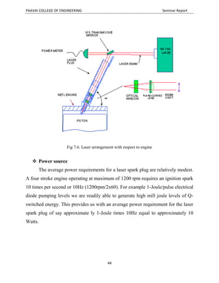 PAAVAI COLLEGE OF ENGINEERING Seminar Report
44
Fig 7.6. Laser arrangement with respect to engine
 Power source
The average power requirements for a laser spark plug are relatively modest.
A four stroke engine operating at maximum of 1200 rpm requires an ignition spark
10 times per second or 10Hz (1200rpm/2x60). For example 1-Joule/pulse electrical
diode pumping levels we are readily able to generate high mill joule levels of Q-
switched energy. This provides us with an average power requirement for the laser
spark plug of say approximate ly 1-Joule times 10Hz equal to approximately 10
Watts.
 