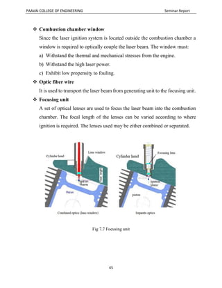PAAVAI COLLEGE OF ENGINEERING Seminar Report
45
 Combustion chamber window
Since the laser ignition system is located outside the combustion chamber a
window is required to optically couple the laser beam. The window must:
a) Withstand the thermal and mechanical stresses from the engine.
b) Withstand the high laser power.
c) Exhibit low propensity to fouling.
 Optic fiber wire
It is used to transport the laser beam from generating unit to the focusing unit.
 Focusing unit
A set of optical lenses are used to focus the laser beam into the combustion
chamber. The focal length of the lenses can be varied according to where
ignition is required. The lenses used may be either combined or separated.
Fig 7.7 Focusing unit
 