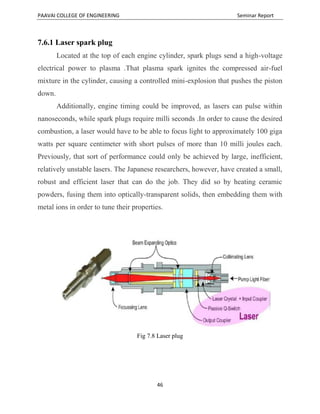 PAAVAI COLLEGE OF ENGINEERING Seminar Report
46
7.6.1 Laser spark plug
Located at the top of each engine cylinder, spark plugs send a high-voltage
electrical power to plasma .That plasma spark ignites the compressed air-fuel
mixture in the cylinder, causing a controlled mini-explosion that pushes the piston
down.
Additionally, engine timing could be improved, as lasers can pulse within
nanoseconds, while spark plugs require milli seconds .In order to cause the desired
combustion, a laser would have to be able to focus light to approximately 100 giga
watts per square centimeter with short pulses of more than 10 milli joules each.
Previously, that sort of performance could only be achieved by large, inefficient,
relatively unstable lasers. The Japanese researchers, however, have created a small,
robust and efficient laser that can do the job. They did so by heating ceramic
powders, fusing them into optically-transparent solids, then embedding them with
metal ions in order to tune their properties.
Fig 7.8 Laser plug
 