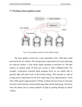 PAAVAI COLLEGE OF ENGINEERING Seminar Report
47
7.7 Working of laser ignition system
Fig 7.9 Laser ignition system for multi cylinder engine
The laser ignition system has a laser transmitter with a fibre-optic cable
powered by the car’s battery. The average power requirements for a laser spark plug
are relatively modest. A four stroke engine operating at maximum of 1200 rpm
requires an ignition spark 10 times per second or 10Hz (1200rpm/2x60). For
example 1-Joule/pulse electrical diode pumping levels we are readily able to
generate high mill joule levels of Q-switched energy. This provides us with an
average power requirement for the laser spark plug of say approximately 1-Joule
times 10Hz equal to approximately 10 Watts .It shoots the laser beam to a focusing
lens that would consume a much smaller space than current spark plugs. The lenses
focus the beams into an intense pinpoint of light by passing through an optical
window.
 