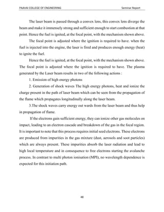 PAAVAI COLLEGE OF ENGINEERING Seminar Report
48
The laser beam is passed through a convex lens, this convex lens diverge the
beam and make it immensely strong and sufficient enough to start combustion at that
point. Hence the fuel is ignited, at the focal point, with the mechanism shown above.
The focal point is adjusted where the ignition is required to have. when the
fuel is injected into the engine, the laser is fired and produces enough energy (heat)
to ignite the fuel.
Hence the fuel is ignited, at the focal point, with the mechanism shown above.
The focal point is adjusted where the ignition is required to have. The plasma
generated by the Laser beam results in two of the following actions :
1. Emission of high energy photons
2. Generation of shock waves The high energy photons, heat and ionize the
charge present in the path of laser beam which can be seen from the propagation of
the flame which propagates longitudinally along the laser beam.
3.The shock waves carry energy out wards from the laser beam and thus help
in propagation of flame.
If the electrons gain sufficient energy, they can ionize other gas molecules on
impact, leading to an electron cascade and breakdown of the gas in the focal region.
It is important to note that this process requires initial seed electrons. These electrons
are produced from impurities in the gas mixture (dust, aerosols and soot particles)
which are always present. These impurities absorb the laser radiation and lead to
high local temperature and in consequence to free electrons starting the avalanche
process. In contrast to multi photon ionisation (MPI), no wavelength dependence is
expected for this initiation path.
 