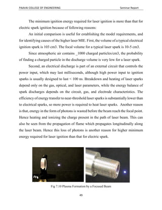 PAAVAI COLLEGE OF ENGINEERING Seminar Report
49
The minimum ignition energy required for laser ignition is more than that for
electric spark ignition because of following reasons:
An initial comparison is useful for establishing the model requirements, and
for identifying causes of the higher laser MIE. First, the volume of a typical electrical
ignition spark is 103 cm3. The focal volume for a typical laser spark is 10-5 cm3.
Since atmospheric air contains _1000 charged particles/cm3, the probability
of finding a charged particle in the discharge volume is very low for a laser spark.
Second, an electrical discharge is part of an external circuit that controls the
power input, which may last milliseconds, although high power input to ignition
sparks is usually designed to last < 100 ns. Breakdown and heating of laser sparks
depend only on the gas, optical, and laser parameters, while the energy balance of
spark discharges depends on the circuit, gas, and electrode characteristics. The
efficiency of energy transfer to near-threshold laser sparks is substantially lower than
to electrical sparks, so more power is required to heat laser sparks. Another reason
is that, energy in the form of photons is wasted before the beam reach the focal point.
Hence heating and ionizing the charge present in the path of laser beam. This can
also be seen from the propagation of flame which propagates longitudinally along
the laser beam. Hence this loss of photons is another reason for higher minimum
energy required for laser ignition than that for electric spark.
Fig 7.10 Plasma Formation by a Focused Beam
 