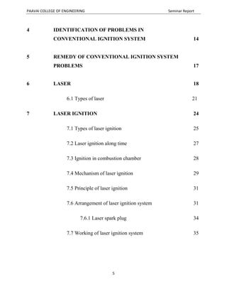 PAAVAI COLLEGE OF ENGINEERING Seminar Report
5
4 IDENTIFICATION OF PROBLEMS IN
CONVENTIONAL IGNITION SYSTEM 14
5 REMEDY OF CONVENTIONAL IGNITION SYSTEM
PROBLEMS 17
6 LASER 18
6.1 Types of laser 21
7 LASER IGNITION 24
7.1 Types of laser ignition 25
7.2 Laser ignition along time 27
7.3 Ignition in combustion chamber 28
7.4 Mechanism of laser ignition 29
7.5 Principle of laser ignition 31
7.6 Arrangement of laser ignition system 31
7.6.1 Laser spark plug 34
7.7 Working of laser ignition system 35
 