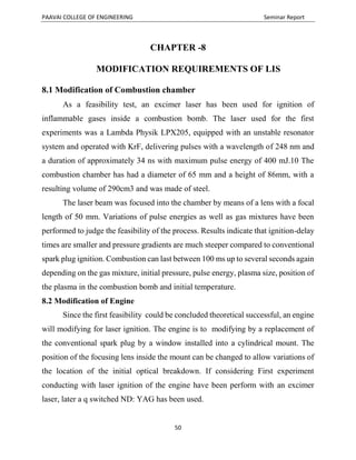PAAVAI COLLEGE OF ENGINEERING Seminar Report
50
CHAPTER -8
MODIFICATION REQUIREMENTS OF LIS
8.1 Modification of Combustion chamber
As a feasibility test, an excimer laser has been used for ignition of
inflammable gases inside a combustion bomb. The laser used for the first
experiments was a Lambda Physik LPX205, equipped with an unstable resonator
system and operated with KrF, delivering pulses with a wavelength of 248 nm and
a duration of approximately 34 ns with maximum pulse energy of 400 mJ.10 The
combustion chamber has had a diameter of 65 mm and a height of 86mm, with a
resulting volume of 290cm3 and was made of steel.
The laser beam was focused into the chamber by means of a lens with a focal
length of 50 mm. Variations of pulse energies as well as gas mixtures have been
performed to judge the feasibility of the process. Results indicate that ignition-delay
times are smaller and pressure gradients are much steeper compared to conventional
spark plug ignition. Combustion can last between 100 ms up to several seconds again
depending on the gas mixture, initial pressure, pulse energy, plasma size, position of
the plasma in the combustion bomb and initial temperature.
8.2 Modification of Engine
Since the first feasibility could be concluded theoretical successful, an engine
will modifying for laser ignition. The engine is to modifying by a replacement of
the conventional spark plug by a window installed into a cylindrical mount. The
position of the focusing lens inside the mount can be changed to allow variations of
the location of the initial optical breakdown. If considering First experiment
conducting with laser ignition of the engine have been perform with an excimer
laser, later a q switched ND: YAG has been used.
 