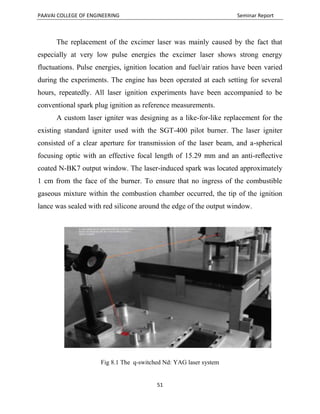 PAAVAI COLLEGE OF ENGINEERING Seminar Report
51
The replacement of the excimer laser was mainly caused by the fact that
especially at very low pulse energies the excimer laser shows strong energy
fluctuations. Pulse energies, ignition location and fuel/air ratios have been varied
during the experiments. The engine has been operated at each setting for several
hours, repeatedly. All laser ignition experiments have been accompanied to be
conventional spark plug ignition as reference measurements.
A custom laser igniter was designing as a like-for-like replacement for the
existing standard igniter used with the SGT-400 pilot burner. The laser igniter
consisted of a clear aperture for transmission of the laser beam, and a-spherical
focusing optic with an effective focal length of 15.29 mm and an anti-reﬂective
coated N-BK7 output window. The laser-induced spark was located approximately
1 cm from the face of the burner. To ensure that no ingress of the combustible
gaseous mixture within the combustion chamber occurred, the tip of the ignition
lance was sealed with red silicone around the edge of the output window.
Fig 8.1 The q-switched Nd: YAG laser system
 