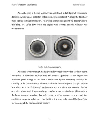 PAAVAI COLLEGE OF ENGINEERING Seminar Report
54
As can be seen in fig the window was soiled with a dark layer of combustion
deposits. Afterwards, a cold start of the engine was simulated. Already the first laser
pulse ignited the fuel/air mixture. Following laser pulses ignited the engine without
misfiring, too. After 100 cycles the engine was stopped and the window was
disassembled.
Fig 8.3 Self cleaning property
As can be seen from fig 6.3 all deposits have been removed by the laser beam.
Additional experiments showed that for smooth operation of the engine the
minimum pulse energy of the laser is determined by the necessary intensity for
cleaning of the beam entrance window. Estimated minimum pulse energies are too
low since such “self-cleaning” mechanisms are not taken into account. Engine
operation without misfiring was always possible above certain threshold intensity at
the beam entrance window. For safe operation of an engine even at cold start
conditions increased pulse energy of the first few laser pulses would be beneficial
for cleaning of the beam entrance window.
 