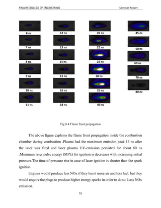 PAAVAI COLLEGE OF ENGINEERING Seminar Report
55
Fig 8.4 Flame front propagation
The above figure explains the flame front propagation inside the combustion
chamber during combustion .Plasma had the maximum emission peak 14 ns after
the laser was fired and laser plasma UV-emission persisted for about 80 ns
.Minimum laser pulse energy (MPE) for ignition is decreases with increasing initial
pressure.The time of pressure rise in case of laser ignition is shorter than the spark
ignition.
Engines would produce less NOx if they burnt more air and less fuel, but they
would require the plugs to produce higher energy sparks in order to do so. Less NOx
emission.
6 ns
7 ns
8 ns
9 ns
10 ns
11 ns
12 ns
13 ns
14 ns
15 ns
16 ns
18 ns
20 ns
22 ns
25 ns
30 ns
35 ns
40 ns
45 ns
50 ns
60 ns
70 ns
80 ns
 