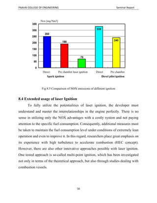 PAAVAI COLLEGE OF ENGINEERING Seminar Report
56
Fig 8.5 Comparison of NOX emissions of different ignition
8.4 Extended usage of laser Ignition
To fully utilize the potentialities of laser ignition, the developer must
understand and master the interrelationships in the engine perfectly. There is no
sense in utilizing only the NOX advantages with a costly system and not paying
attention to the specific fuel consumption. Consequently, additional measures must
be taken to maintain the fuel consumption level under conditions of extremely lean
operation and even to improve it. In this regard, researchers place great emphasis on
its experience with high turbulence to accelerate combustion (HEC concept).
However, there are also other innovative approaches possible with laser ignition.
One tested approach is so-called multi-point ignition, which has been investigated
not only in terms of the theoretical approach, but also through studies dealing with
combustion vessels.
 