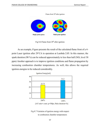 PAAVAI COLLEGE OF ENGINEERING Seminar Report
57
Fig 8.6 Flame front 290
after ignition
As an example, Figure presents the result of the calculated flame front of a 4-
point Laser ignition after 29°CA in operation at Lambda 2.05. In this manner, the
spark duration (90 %) can be reduced approximately to less than half (NOx level 30
ppm) Another approach is to improve ignition conditions and flame propagation by
increasing combustion chamber temperatures. As well, this allows the required
ignition energies to be reduced considerably.
Fig 8.7 Variation of ignition energy with respect
to combustion chamber temperatures
Flame front 290
after ignition
 