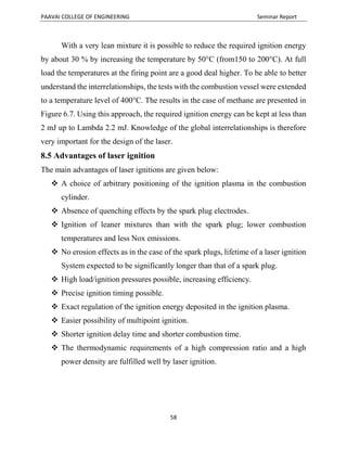 PAAVAI COLLEGE OF ENGINEERING Seminar Report
58
With a very lean mixture it is possible to reduce the required ignition energy
by about 30 % by increasing the temperature by 50°C (from150 to 200°C). At full
load the temperatures at the firing point are a good deal higher. To be able to better
understand the interrelationships, the tests with the combustion vessel were extended
to a temperature level of 400°C. The results in the case of methane are presented in
Figure 6.7. Using this approach, the required ignition energy can be kept at less than
2 mJ up to Lambda 2.2 mJ. Knowledge of the global interrelationships is therefore
very important for the design of the laser.
8.5 Advantages of laser ignition
The main advantages of laser ignitions are given below:
 A choice of arbitrary positioning of the ignition plasma in the combustion
cylinder.
 Absence of quenching effects by the spark plug electrodes.
 Ignition of leaner mixtures than with the spark plug; lower combustion
temperatures and less Nox emissions.
 No erosion effects as in the case of the spark plugs, lifetime of a laser ignition
System expected to be significantly longer than that of a spark plug.
 High load/ignition pressures possible, increasing efficiency.
 Precise ignition timing possible.
 Exact regulation of the ignition energy deposited in the ignition plasma.
 Easier possibility of multipoint ignition.
 Shorter ignition delay time and shorter combustion time.
 The thermodynamic requirements of a high compression ratio and a high
power density are fulfilled well by laser ignition.
 