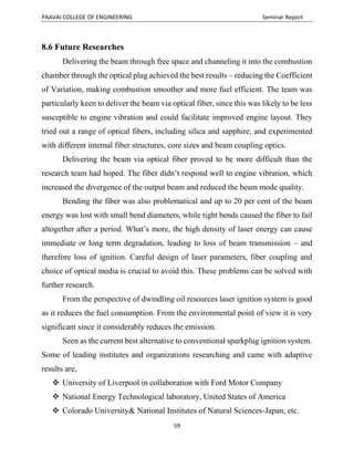 PAAVAI COLLEGE OF ENGINEERING Seminar Report
59
8.6 Future Researches
Delivering the beam through free space and channeling it into the combustion
chamber through the optical plug achieved the best results – reducing the Coefficient
of Variation, making combustion smoother and more fuel efficient. The team was
particularly keen to deliver the beam via optical fiber, since this was likely to be less
susceptible to engine vibration and could facilitate improved engine layout. They
tried out a range of optical fibers, including silica and sapphire, and experimented
with different internal fiber structures, core sizes and beam coupling optics.
Delivering the beam via optical fiber proved to be more difficult than the
research team had hoped. The fiber didn’t respond well to engine vibration, which
increased the divergence of the output beam and reduced the beam mode quality.
Bending the fiber was also problematical and up to 20 per cent of the beam
energy was lost with small bend diameters, while tight bends caused the fiber to fail
altogether after a period. What’s more, the high density of laser energy can cause
immediate or long term degradation, leading to loss of beam transmission – and
therefore loss of ignition. Careful design of laser parameters, fiber coupling and
choice of optical media is crucial to avoid this. These problems can be solved with
further research.
From the perspective of dwindling oil resources laser ignition system is good
as it reduces the fuel consumption. From the environmental point of view it is very
significant since it considerably reduces the emission.
Seen as the current best alternative to conventional sparkplug ignition system.
Some of leading institutes and organizations researching and came with adaptive
results are,
 University of Liverpool in collaboration with Ford Motor Company
 National Energy Technological laboratory, United States of America
 Colorado University& National Institutes of Natural Sciences-Japan, etc.
 