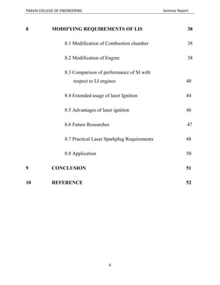 PAAVAI COLLEGE OF ENGINEERING Seminar Report
6
8 MODIFYING REQUIREMENTS OF LIS 38
8.1 Modification of Combustion chamber 38
8.2 Modification of Engine 38
8.3 Comparison of performance of SI with
respect to LI engines 40
8.4 Extended usage of laser Ignition 44
8.5 Advantages of laser ignition 46
8.6 Future Researches 47
8.7 Practical Laser Sparkplug Requirements 48
8.8 Application 50
9 CONCLUSION 51
10 REFERENCE 52
 