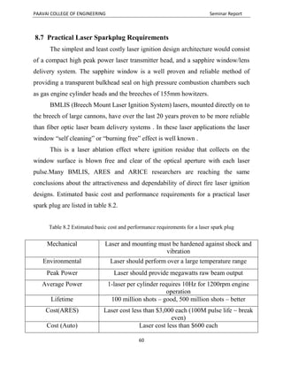 PAAVAI COLLEGE OF ENGINEERING Seminar Report
60
8.7 Practical Laser Sparkplug Requirements
The simplest and least costly laser ignition design architecture would consist
of a compact high peak power laser transmitter head, and a sapphire window/lens
delivery system. The sapphire window is a well proven and reliable method of
providing a transparent bulkhead seal on high pressure combustion chambers such
as gas engine cylinder heads and the breeches of 155mm howitzers.
BMLIS (Breech Mount Laser Ignition System) lasers, mounted directly on to
the breech of large cannons, have over the last 20 years proven to be more reliable
than fiber optic laser beam delivery systems . In these laser applications the laser
window “self cleaning” or “burning free” effect is well known .
This is a laser ablation effect where ignition residue that collects on the
window surface is blown free and clear of the optical aperture with each laser
pulse.Many BMLIS, ARES and ARICE researchers are reaching the same
conclusions about the attractiveness and dependability of direct fire laser ignition
designs. Estimated basic cost and performance requirements for a practical laser
spark plug are listed in table 8.2.
Table 8.2 Estimated basic cost and performance requirements for a laser spark plug
Mechanical Laser and mounting must be hardened against shock and
vibration
Environmental Laser should perform over a large temperature range
Peak Power Laser should provide megawatts raw beam output
Average Power 1-laser per cylinder requires 10Hz for 1200rpm engine
operation
Lifetime 100 million shots – good, 500 million shots – better
Cost(ARES) Laser cost less than $3,000 each (100M pulse life ~ break
even)
Cost (Auto) Laser cost less than $600 each
 