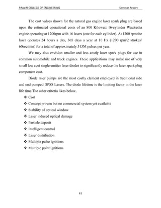 PAAVAI COLLEGE OF ENGINEERING Seminar Report
61
The cost values shown for the natural gas engine laser spark plug are based
upon the estimated operational costs of an 800 Kilowatt 16-cylinder Waukesha
engine operating at 1200rpm with 16 lasers (one for each cylinder). At 1200 rpm the
laser operates 24 hours a day, 365 days a year at 10 Hz (1200 rpm/2 strokes/
60sec/min) for a total of approximately 315M pulses per year.
We may also envision smaller and less costly laser spark plugs for use in
common automobile and truck engines. These applications may make use of very
small low cost single emitter laser diodes to significantly reduce the laser spark plug
component cost.
Diode laser pumps are the most costly element employed in traditional side
and end pumped DPSS Lasers. The diode lifetime is the limiting factor in the laser
life time.The other criteria likes below,
 Cost
 Concept proven but no commercial system yet available
 Stability of optical window
 Laser induced optical damage
 Particle deposit
 Intelligent control
 Laser distribution
 Multiple pulse ignitions
 Multiple point ignitions
 
