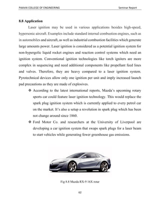 PAAVAI COLLEGE OF ENGINEERING Seminar Report
62
8.8 Application
Laser ignition may be used in various applications besides high-speed,
hypersonic aircraft. Examples include standard internal combustion engines, such as
in automobiles and aircraft, as well as industrial combustion facilities which generate
large amounts power. Laser ignition is considered as a potential ignition system for
non-hypergolic liquid rocket engines and reaction control systems which need an
ignition system. Conventional ignition technologies like torch igniters are more
complex in sequencing and need additional components like propellant feed lines
and valves. Therefore, they are heavy compared to a laser ignition system.
Pyrotechnical devices allow only one ignition per unit and imply increased launch
pad precautions as they are made of explosives.
 According to the latest international reports, Mazda’s upcoming rotary
sports car could feature laser ignition technology. This would replace the
spark plug ignition system which is currently applied to every petrol car
on the market. It’s also a setup a revolution in spark plug which has been
not change around since 1860.
 Ford Motor Co. and researchers at the University of Liverpool are
developing a car ignition system that swaps spark plugs for a laser beam
to start vehicles while generating fewer greenhouse gas emissions.
Fig 8.8 Mazda RX-9 16X rotar
 
