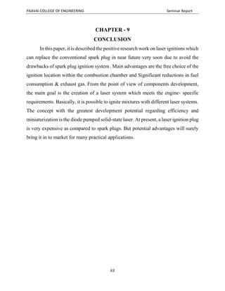 PAAVAI COLLEGE OF ENGINEERING Seminar Report
63
CHAPTER - 9
CONCLUSION
In this paper, it is described the positive research work on laser ignitions which
can replace the conventional spark plug in near future very soon due to avoid the
drawbacks of spark plug ignition system . Main advantages are the free choice of the
ignition location within the combustion chamber and Significant reductions in fuel
consumption & exhaust gas. From the point of view of components development,
the main goal is the creation of a laser system which meets the engine- specific
requirements. Basically, it is possible to ignite mixtures with different laser systems.
The concept with the greatest development potential regarding efficiency and
miniaturization is the diode pumped solid-state laser. At present, a laser ignition plug
is very expensive as compared to spark plugs. But potential advantages will surely
bring it in to market for many practical applications.
 