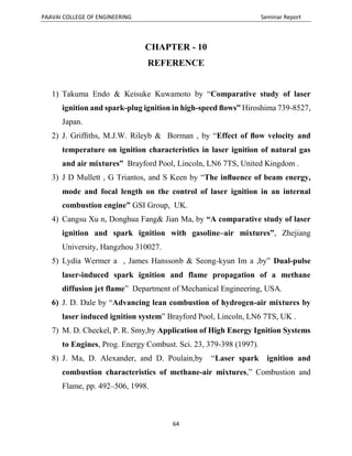 PAAVAI COLLEGE OF ENGINEERING Seminar Report
64
CHAPTER - 10
REFERENCE
1) Takuma Endo & Keisuke Kuwamoto by “Comparative study of laser
ignition and spark-plug ignition in high-speed ﬂows” Hiroshima 739-8527,
Japan.
2) J. Grifﬁths, M.J.W. Rileyb & Borman , by “Effect of ﬂow velocity and
temperature on ignition characteristics in laser ignition of natural gas
and air mixtures” Brayford Pool, Lincoln, LN6 7TS, United Kingdom .
3) J D Mullett , G Triantos, and S Keen by “The inﬂuence of beam energy,
mode and focal length on the control of laser ignition in an internal
combustion engine” GSI Group, UK.
4) Cangsu Xu n, Donghua Fang& Jian Ma, by “A comparative study of laser
ignition and spark ignition with gasoline–air mixtures”, Zhejiang
University, Hangzhou 310027.
5) Lydia Wermer a , James Hanssonb & Seong-kyun Im a ,by” Dual-pulse
laser-induced spark ignition and flame propagation of a methane
diffusion jet flame” Department of Mechanical Engineering, USA.
6) J. D. Dale by “Advancing lean combustion of hydrogen-air mixtures by
laser induced ignition system” Brayford Pool, Lincoln, LN6 7TS, UK .
7) M. D. Checkel, P. R. Smy,by Application of High Energy Ignition Systems
to Engines, Prog. Energy Combust. Sci. 23, 379-398 (1997).
8) J. Ma, D. Alexander, and D. Poulain,by “Laser spark ignition and
combustion characteristics of methane-air mixtures,” Combustion and
Flame, pp. 492–506, 1998.
 