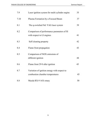 PAAVAI COLLEGE OF ENGINEERING Seminar Report
9
7.9 Laser ignition system for multi cylinder engine 35
7.10 Plasma Formation by a Focused Beam 37
8.1 The q-switched Nd: YAG laser system 39
8.2 Comparison of performance parameters of SI
with respect to LI engines 41
8.3 Self cleaning property 42
8.4 Flame front propagation 43
8.5 Comparison of NOX emissions of
different ignition 44
8.6 Flame front 29 0 after ignition 45
8.7 Variation of ignition energy with respect to
combustion chamber temperatures 45
8.8 Mazda RX-9 16X rotary 50
 