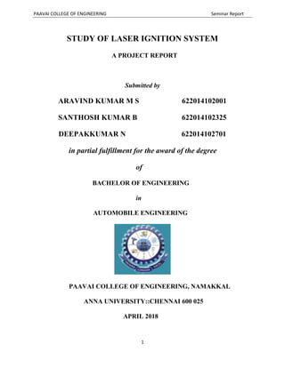PAAVAI COLLEGE OF ENGINEERING Seminar Report
1
STUDY OF LASER IGNITION SYSTEM
A PROJECT REPORT
Submitted by
ARAVIND KUMAR M S 622014102001
SANTHOSH KUMAR B 622014102325
DEEPAKKUMAR N 622014102701
in partial fulfillment for the award of the degree
of
BACHELOR OF ENGINEERING
in
AUTOMOBILE ENGINEERING
PAAVAI COLLEGE OF ENGINEERING, NAMAKKAL
ANNA UNIVERSITY::CHENNAI 600 025
APRIL 2018
 