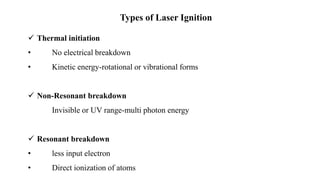 Types of Laser Ignition
 Thermal initiation
• No electrical breakdown
• Kinetic energy-rotational or vibrational forms
 Non-Resonant breakdown
Invisible or UV range-multi photon energy
 Resonant breakdown
• less input electron
• Direct ionization of atoms
 