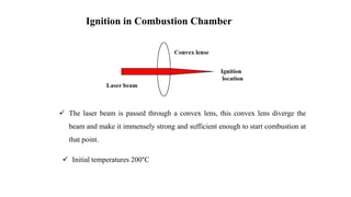 Ignition in Combustion Chamber
 The laser beam is passed through a convex lens, this convex lens diverge the
beam and make it immensely strong and sufficient enough to start combustion at
that point.
 Initial temperatures 200°C
 