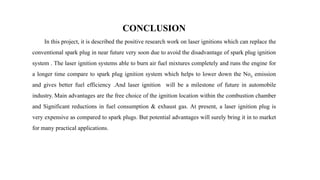 CONCLUSION
In this project, it is described the positive research work on laser ignitions which can replace the
conventional spark plug in near future very soon due to avoid the disadvantage of spark plug ignition
system . The laser ignition systems able to burn air fuel mixtures completely and runs the engine for
a longer time compare to spark plug ignition system which helps to lower down the Nox emission
and gives better fuel efficiency .And laser ignition will be a milestone of future in automobile
industry. Main advantages are the free choice of the ignition location within the combustion chamber
and Significant reductions in fuel consumption & exhaust gas. At present, a laser ignition plug is
very expensive as compared to spark plugs. But potential advantages will surely bring it in to market
for many practical applications.
 