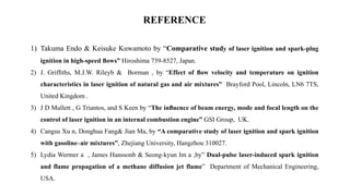 REFERENCE
1) Takuma Endo & Keisuke Kuwamoto by “Comparative study of laser ignition and spark-plug
ignition in high-speed ﬂows” Hiroshima 739-8527, Japan.
2) J. Grifﬁths, M.J.W. Rileyb & Borman , by “Effect of ﬂow velocity and temperature on ignition
characteristics in laser ignition of natural gas and air mixtures” Brayford Pool, Lincoln, LN6 7TS,
United Kingdom .
3) J D Mullett , G Triantos, and S Keen by “The inﬂuence of beam energy, mode and focal length on the
control of laser ignition in an internal combustion engine” GSI Group, UK.
4) Cangsu Xu n, Donghua Fang& Jian Ma, by “A comparative study of laser ignition and spark ignition
with gasoline–air mixtures”, Zhejiang University, Hangzhou 310027.
5) Lydia Wermer a , James Hanssonb & Seong-kyun Im a ,by” Dual-pulse laser-induced spark ignition
and flame propagation of a methane diffusion jet flame” Department of Mechanical Engineering,
USA.
 