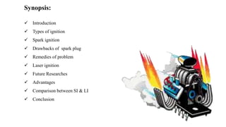 Synopsis:
 Introduction
 Types of ignition
 Spark ignition
 Drawbacks of spark plug
 Remedies of problem
 Laser ignition
 Future Researches
 Advantages
 Comparison between SI & LI
 Conclusion
 