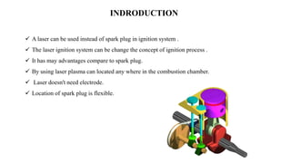 INDRODUCTION
 A laser can be used instead of spark plug in ignition system .
 The laser ignition system can be change the concept of ignition process .
 It has may advantages compare to spark plug.
 By using laser plasma can located any where in the combustion chamber.
 Laser doesn't need electrode.
 Location of spark plug is flexible.
 