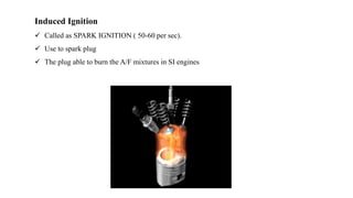Induced Ignition
 Called as SPARK IGNITION ( 50-60 per sec).
 Use to spark plug
 The plug able to burn the A/F mixtures in SI engines
 